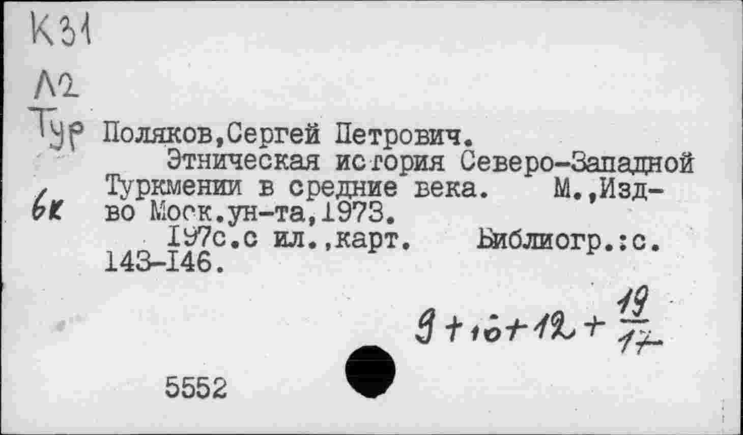 ﻿KM
ЛІ
Typ
it
Поляков,Сергей Петрович.
Этническая история Северо-Западной Туркмении в средние века. М.,Изд-во Моск.ун-та,1973.
197с.с ил.»карт. Пиблиогр.:с. 143-146.
5552